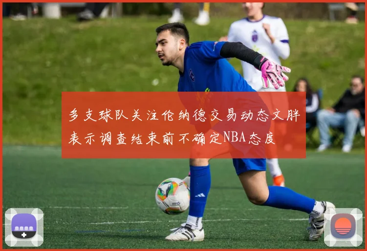 多支球队关注伦纳德交易动态文胖表示调查结束前不确定NBA态度