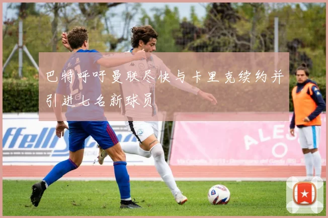 巴特呼吁曼联尽快与卡里克续约并引进七名新球员