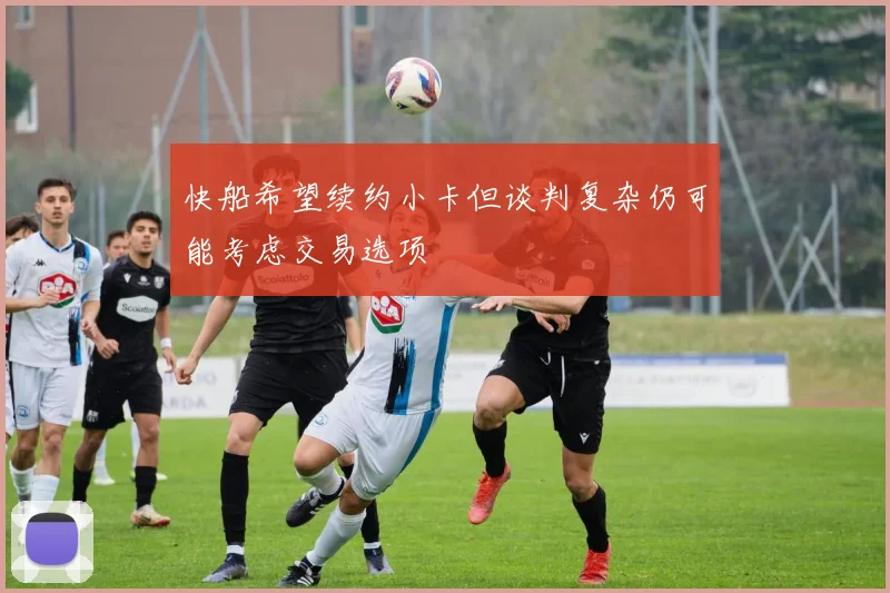 快船希望续约小卡但谈判复杂仍可能考虑交易选项