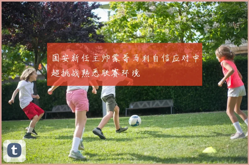 国安新任主帅蒙哥马利自信应对中超挑战熟悉联赛环境