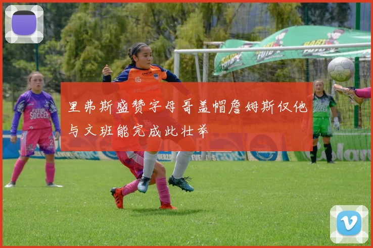 里弗斯盛赞字母哥盖帽詹姆斯仅他与文班能完成此壮举