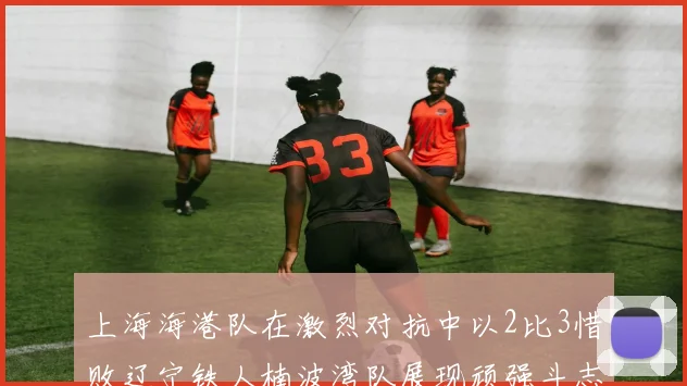 上海海港队在激烈对抗中以2比3惜败辽宁铁人楠波湾队展现顽强斗志