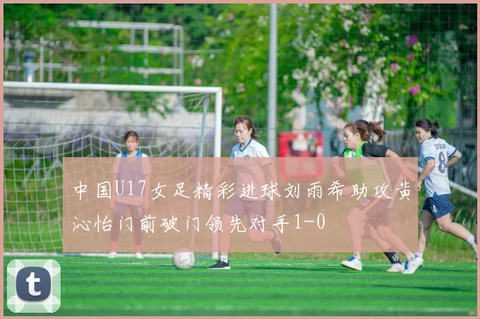 中国U17女足精彩进球刘雨希助攻黄沁怡门前破门领先对手1-0