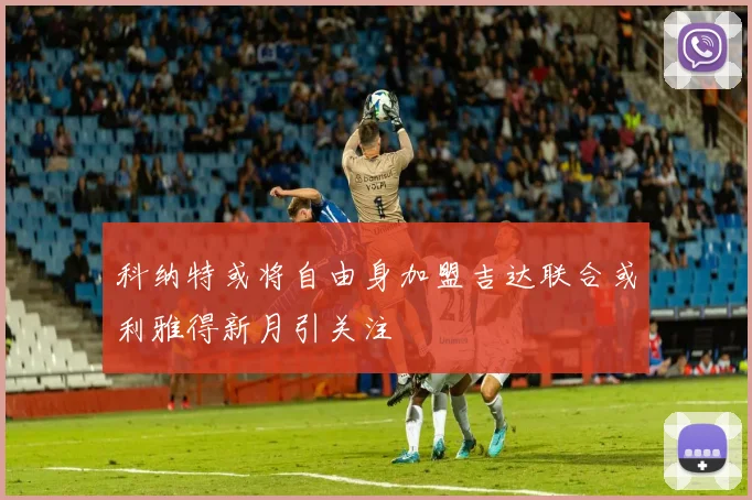 科纳特或将自由身加盟吉达联合或利雅得新月引关注