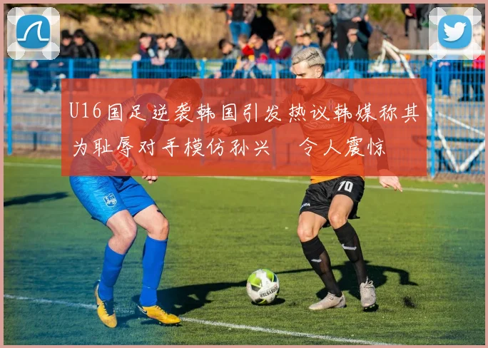 U16国足逆袭韩国引发热议韩媒称其为耻辱对手模仿孙兴慜令人震惊