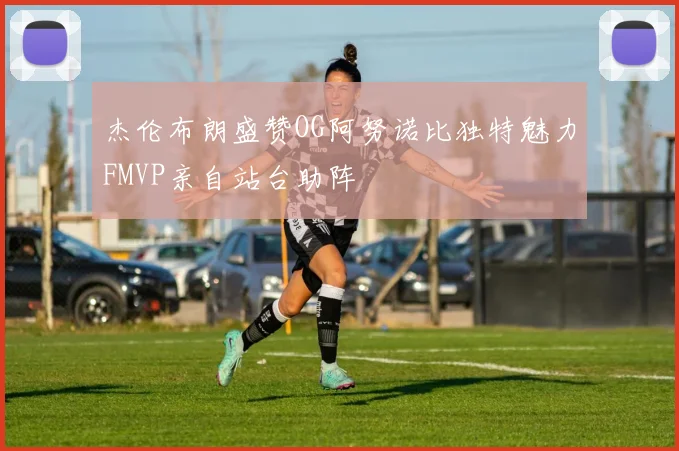 杰伦布朗盛赞OG阿努诺比独特魅力FMVP亲自站台助阵