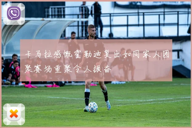 卡马拉感慨霍勒迪复出如同家人团聚赛场重聚令人振奋