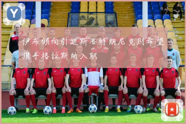 伊布倾向引进斯洛特朗尼克则希望携手格拉斯纳入职