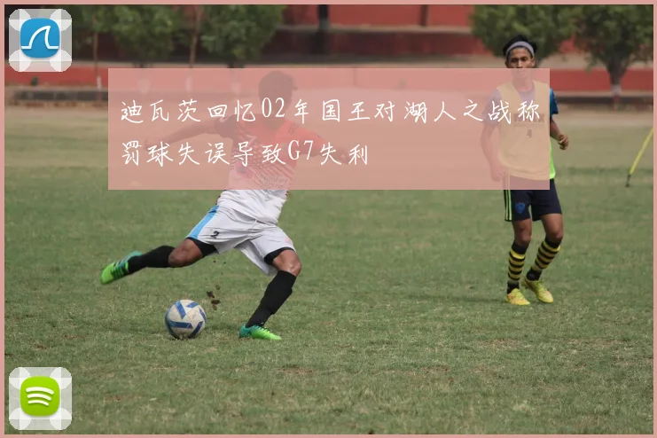 迪瓦茨回忆02年国王对湖人之战称罚球失误导致G7失利