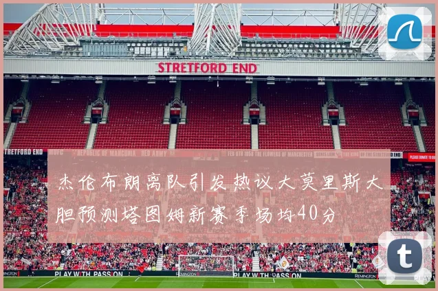 杰伦布朗离队引发热议大莫里斯大胆预测塔图姆新赛季场均40分