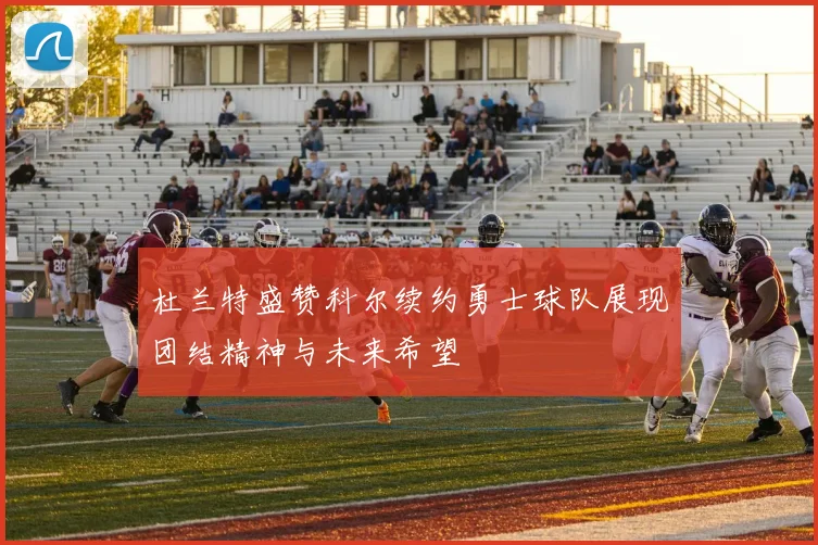 杜兰特盛赞科尔续约勇士球队展现团结精神与未来希望