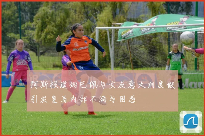 阿斯报道姆巴佩与女友意大利度假引发皇马内部不满与困惑