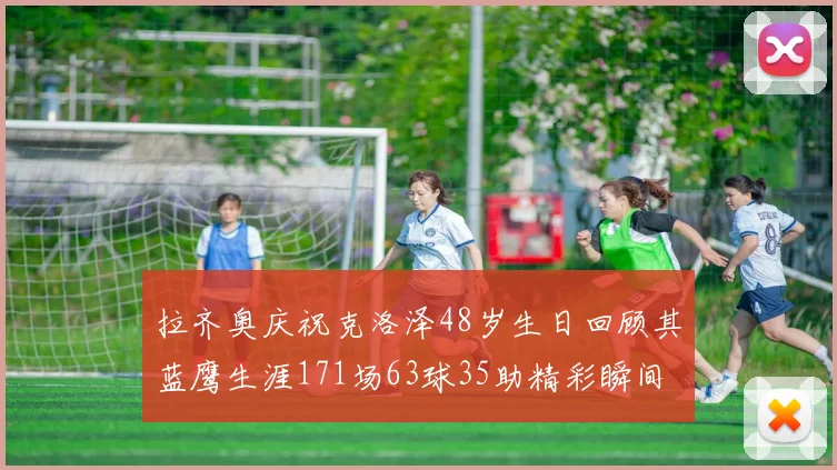 拉齐奥庆祝克洛泽48岁生日回顾其蓝鹰生涯171场63球35助精彩瞬间