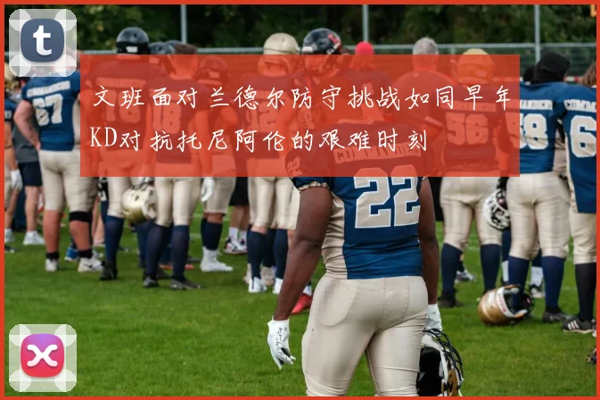 文班面对兰德尔防守挑战如同早年KD对抗托尼阿伦的艰难时刻