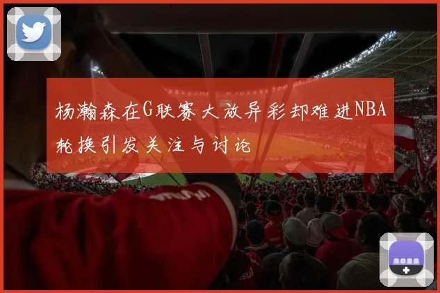 杨瀚森在G联赛大放异彩却难进NBA轮换引发关注与讨论