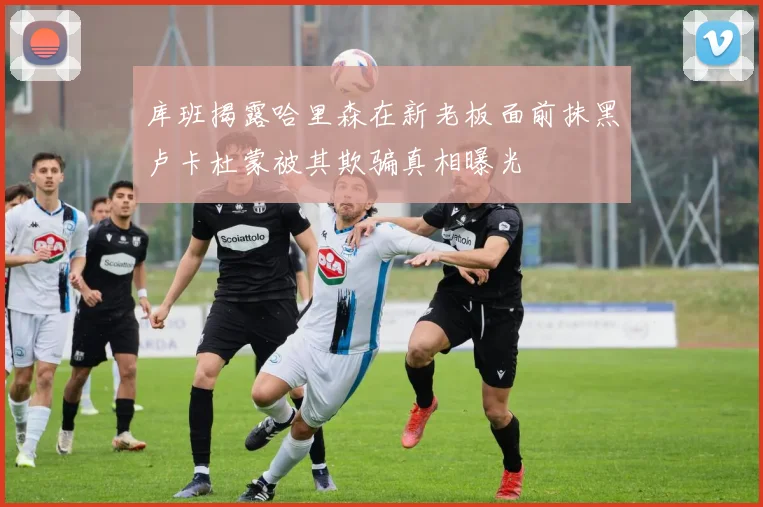 库班揭露哈里森在新老板面前抹黑卢卡杜蒙被其欺骗真相曝光