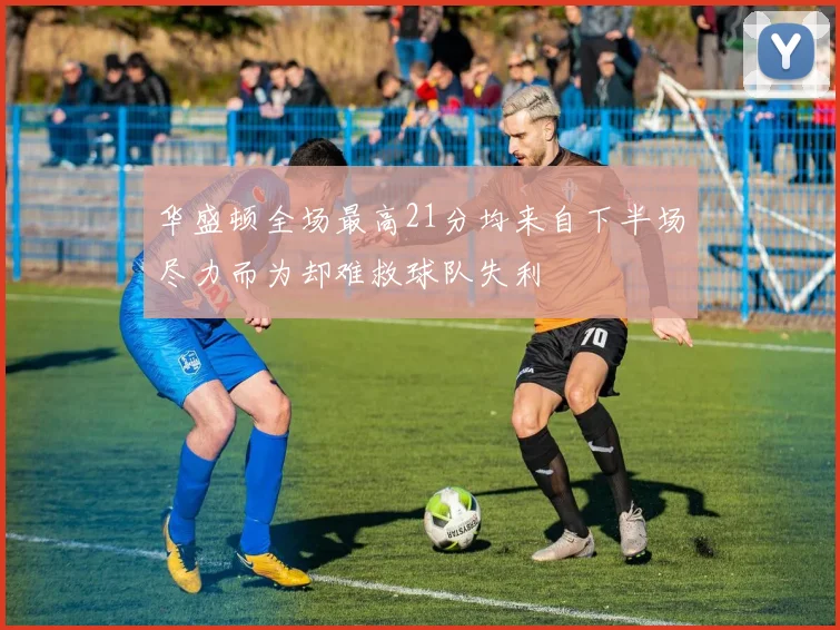 华盛顿全场最高21分均来自下半场尽力而为却难救球队失利